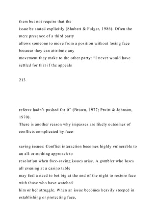 them but not require that the
issue be stated explicitly (Shubert & Folger, 1986). Often the
mere presence of a third party
allows someone to move from a position without losing face
because they can attribute any
movement they make to the other party: “I never would have
settled for that if the appeals
213
referee hadn’t pushed for it” (Brown, 1977; Pruitt & Johnson,
1970).
There is another reason why impasses are likely outcomes of
conflicts complicated by face-
saving issues: Conflict interaction becomes highly vulnerable to
an all-or-nothing approach to
resolution when face-saving issues arise. A gambler who loses
all evening at a casino table
may feel a need to bet big at the end of the night to restore face
with those who have watched
him or her struggle. When an issue becomes heavily steeped in
establishing or protecting face,
 