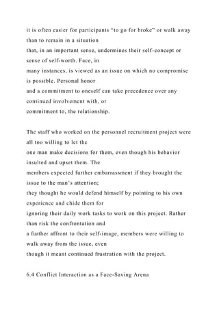 it is often easier for participants “to go for broke” or walk away
than to remain in a situation
that, in an important sense, undermines their self-concept or
sense of self-worth. Face, in
many instances, is viewed as an issue on which no compromise
is possible. Personal honor
and a commitment to oneself can take precedence over any
continued involvement with, or
commitment to, the relationship.
The staff who worked on the personnel recruitment project were
all too willing to let the
one man make decisions for them, even though his behavior
insulted and upset them. The
members expected further embarrassment if they brought the
issue to the man’s attention;
they thought he would defend himself by pointing to his own
experience and chide them for
ignoring their daily work tasks to work on this project. Rather
than risk the confrontation and
a further affront to their self-image, members were willing to
walk away from the issue, even
though it meant continued frustration with the project.
6.4 Conflict Interaction as a Face-Saving Arena
 