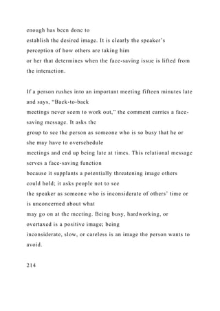 enough has been done to
establish the desired image. It is clearly the speaker’s
perception of how others are taking him
or her that determines when the face-saving issue is lifted from
the interaction.
If a person rushes into an important meeting fifteen minutes late
and says, “Back-to-back
meetings never seem to work out,” the comment carries a face-
saving message. It asks the
group to see the person as someone who is so busy that he or
she may have to overschedule
meetings and end up being late at times. This relational message
serves a face-saving function
because it supplants a potentially threatening image others
could hold; it asks people not to see
the speaker as someone who is inconsiderate of others’ time or
is unconcerned about what
may go on at the meeting. Being busy, hardworking, or
overtaxed is a positive image; being
inconsiderate, slow, or careless is an image the person wants to
avoid.
214
 