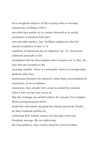 In an insightful analysis of face-saving work in everyday
interactions, Goffman (1967)
describes how people try to conduct themselves in social
encounters to maintain both their
own and other parties’ face. Goffman emphasizes that the
mutual acceptance of face is “a
condition of interaction not its objective” (p. 12). Interaction
ordinarily proceeds on the
assumption that the faces people want to project are, in fact, the
ones that are accepted as the
exchange unfolds. There is a noticeable strain or a recognizable
problem when face
maintenance becomes the objective rather than a precondition of
interaction. Even in ordinary
interaction, then, people feel a need to amend the situation
when a face-saving issue arises so
that the exchange can unfold without the concern. For example,
Wohn and Spottswood (2016)
found that individuals managed face threats posted by friends
on their Facebook profiles by
contacting their friends using a text message or private
Facebook message. By not addressing
the issue publicly, they tried to keep face threats hidden.
 