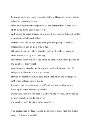 In group conflict, there is a noticeable difference in interaction
when face-saving issues
arise and become the objective of the interaction. There is a
shift away from group-centered
and group-directed interaction toward interaction focused on the
experience of the individual
member and his or her relationship to the group. Conflict
interaction is group-centered when
all parties consider their membership within the group and
continuously recognize that any
movement made on an issue must be made with other parties in
the conflict. Individual
positions and stands can be argued, and indeed must be, if
adequate differentiation is to occur.
However, members never lose their identities and concepts of
self when interaction is group
focused; the commitment to self and the sense of personal
identity become secondary to the
awareness that the conflict is a shared experience, and change
or movement in the direction of
the conflict will be with other members.
The emergence of face-saving as an issue undercuts the group-
centered focus in conflict
 