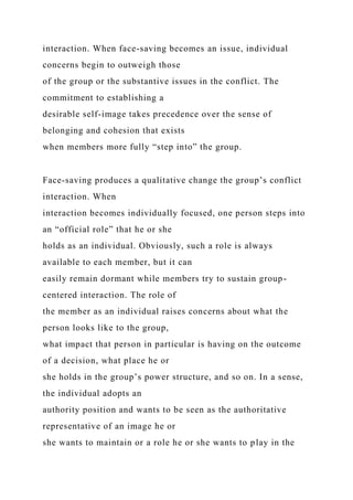 interaction. When face-saving becomes an issue, individual
concerns begin to outweigh those
of the group or the substantive issues in the conflict. The
commitment to establishing a
desirable self-image takes precedence over the sense of
belonging and cohesion that exists
when members more fully “step into” the group.
Face-saving produces a qualitative change the group’s conflict
interaction. When
interaction becomes individually focused, one person steps into
an “official role” that he or she
holds as an individual. Obviously, such a role is always
available to each member, but it can
easily remain dormant while members try to sustain group-
centered interaction. The role of
the member as an individual raises concerns about what the
person looks like to the group,
what impact that person in particular is having on the outcome
of a decision, what place he or
she holds in the group’s power structure, and so on. In a sense,
the individual adopts an
authority position and wants to be seen as the authoritative
representative of an image he or
she wants to maintain or a role he or she wants to play in the
 