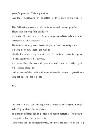 group’s process. This separation
lays the groundwork for the inflexibility discussed previously.
The following example, which is an actual transcript of a
discussion among four graduate
students, illustrates a turn from group- to individual-centered
interaction. The students in this
discussion were given a topic as part of a class assignment.
Believe it or not, their task was to
clarify Plato’s conception of truth. In the interaction just prior
to this segment, the students,
who were from the same department and knew each other quite
well, joked about the
seriousness of the topic and were somewhat eager to go off on a
tangent before leaping into
215
the task at hand. As this segment of interaction begins, Kathy
asks Peggy about her research
on gender differences in people’s thought patterns. The group
recognizes that the question is
somewhat off the assigned topic, but they are more than willing
 