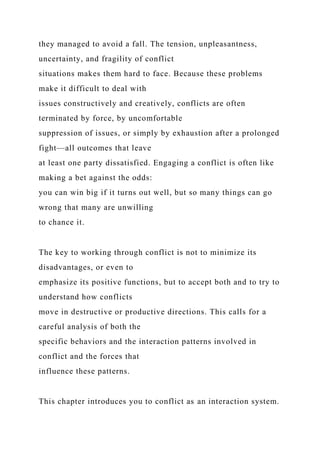they managed to avoid a fall. The tension, unpleasantness,
uncertainty, and fragility of conflict
situations makes them hard to face. Because these problems
make it difficult to deal with
issues constructively and creatively, conflicts are often
terminated by force, by uncomfortable
suppression of issues, or simply by exhaustion after a prolonged
fight—all outcomes that leave
at least one party dissatisfied. Engaging a conflict is often like
making a bet against the odds:
you can win big if it turns out well, but so many things can go
wrong that many are unwilling
to chance it.
The key to working through conflict is not to minimize its
disadvantages, or even to
emphasize its positive functions, but to accept both and to try to
understand how conflicts
move in destructive or productive directions. This calls for a
careful analysis of both the
specific behaviors and the interaction patterns involved in
conflict and the forces that
influence these patterns.
This chapter introduces you to conflict as an interaction system.
 