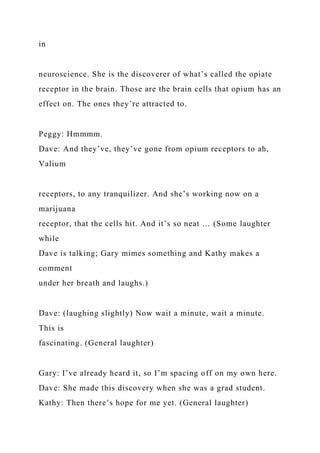 in
neuroscience. She is the discoverer of what’s called the opiate
receptor in the brain. Those are the brain cells that opium has an
effect on. The ones they’re attracted to.
Peggy: Hmmmm.
Dave: And they’ve, they’ve gone from opium receptors to ah,
Valium
receptors, to any tranquilizer. And she’s working now on a
marijuana
receptor, that the cells hit. And it’s so neat … (Some laughter
while
Dave is talking; Gary mimes something and Kathy makes a
comment
under her breath and laughs.)
Dave: (laughing slightly) Now wait a minute, wait a minute.
This is
fascinating. (General laughter)
Gary: I’ve already heard it, so I’m spacing off on my own here.
Dave: She made this discovery when she was a grad student.
Kathy: Then there’s hope for me yet. (General laughter)
 