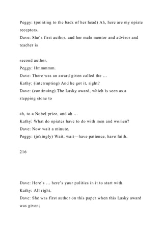 Peggy: (pointing to the back of her head) Ah, here are my opiate
receptors.
Dave: She’s first author, and her male mentor and advisor and
teacher is
second author.
Peggy: Hmmmmm.
Dave: There was an award given called the …
Kathy: (interrupting) And he got it, right?
Dave: (continuing) The Lasky award, which is seen as a
stepping stone to
ah, to a Nobel prize, and ah …
Kathy: What do opiates have to do with men and women?
Dave: Now wait a minute.
Peggy: (jokingly) Wait, wait—have patience, have faith.
216
Dave: Here’s … here’s your politics in it to start with.
Kathy: All right.
Dave: She was first author on this paper when this Lasky award
was given;
 