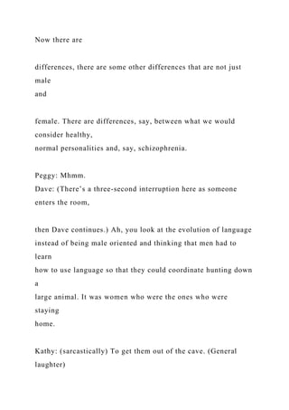 Now there are
differences, there are some other differences that are not just
male
and
female. There are differences, say, between what we would
consider healthy,
normal personalities and, say, schizophrenia.
Peggy: Mhmm.
Dave: (There’s a three-second interruption here as someone
enters the room,
then Dave continues.) Ah, you look at the evolution of language
instead of being male oriented and thinking that men had to
learn
how to use language so that they could coordinate hunting down
a
large animal. It was women who were the ones who were
staying
home.
Kathy: (sarcastically) To get them out of the cave. (General
laughter)
 