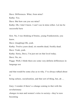 Dave: Differences. What, from mine?
Kathy: Yes.
Dave: But how can you see mine?
Kathy: Oh, I don’t know. I can’t see in mine either. Let me be
successful here
first. No, I was thinking of brains, young Frankenstein, you
know.
Dave: (laughing) Oh, yeah.
Kathy: Twelve years dead, six months dead, freshly dead.
Dave: Yeah, yeah.
Kathy: Sorry, Dave, I’m just not on that level today.
Dave: No, no.
Peggy: Well, I think there are some very definite differences in
language use
and that would be some clue as to why. I’ve always talked about
it
being culture, socialization, and that sort of thing, but, ah …
Gary: I wonder if there’s a change coming in that with the
revolutionary
changes in men and women’s roles in society—they’re now
becoming
 