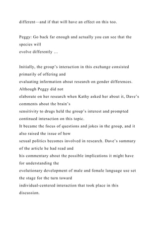 different—and if that will have an effect on this too.
Peggy: Go back far enough and actually you can see that the
species will
evolve differently …
Initially, the group’s interaction in this exchange consisted
primarily of offering and
evaluating information about research on gender differences.
Although Peggy did not
elaborate on her research when Kathy asked her about it, Dave’s
comments about the brain’s
sensitivity to drugs held the group’s interest and prompted
continued interaction on this topic.
It became the focus of questions and jokes in the group, and it
also raised the issue of how
sexual politics becomes involved in research. Dave’s summary
of the article he had read and
his commentary about the possible implications it might have
for understanding the
evolutionary development of male and female language use set
the stage for the turn toward
individual-centered interaction that took place in this
discussion.
 
