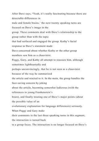 After Dave says, “Yeah, it’s really fascinating because there are
detectable differences in
male and female brains,’ the next twenty speaking turns are
focused on Dave’s image in the
group. These comments deal with Dave’s relationship to the
group rather than with the topic
that had surfaced and engaged the group. Kathy’s facial
response to Dave’s statement made
Dave concerned about whether Kathy or the other group
members saw him as a chauvinist.
Peggy, Gary, and Kathy all attempt to reassure him, although
sometimes lightheartedly and
perhaps unconvincingly, that he is not seen as a chauvinist
because of the way he summarized
the article and reacted to it. In the main, the group handles the
face-saving concern by joking
about the article, becoming somewhat ludicrous (with the
references to young Frankenstein’s
brain), and finally treating one of Dave’s major points (about
the possible value of an
evolutionary explanation for language differences) seriously.
When Peggy and Gary make
their comments in the last three speaking turns in this segment,
the interaction is turned back
to a group focus. The interaction is no longer focused on Dave’s
 