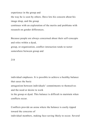 experience in the group and
the way he is seen by others. Dave lets his concern about his
image drop, and the group
continues with an exploration of the merits and problems with
research on gender differences.
Because people are always concerned about their self-concepts
and roles within a dyad,
group, or organization, conflict interaction tends to teeter
somewhere between group and
218
individual emphases. It is possible to achieve a healthy balance
that eases the basic
antagonism between individuals’ commitments to themselves
and the need or desire to work
in the group or dyad. This balance is difficult to maintain when
conflicts occur.
Conflicts provide an arena where the balance is easily tipped
toward the concerns of
individual members, making face-saving likely to occur. Several
 