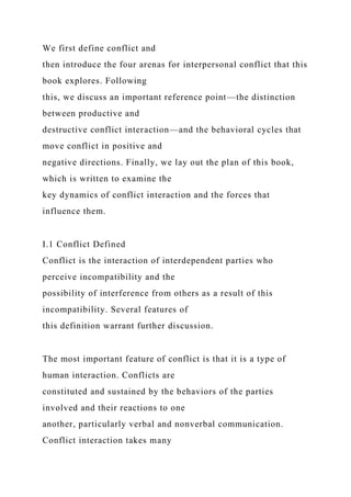 We first define conflict and
then introduce the four arenas for interpersonal conflict that this
book explores. Following
this, we discuss an important reference point—the distinction
between productive and
destructive conflict interaction—and the behavioral cycles that
move conflict in positive and
negative directions. Finally, we lay out the plan of this book,
which is written to examine the
key dynamics of conflict interaction and the forces that
influence them.
I.1 Conflict Defined
Conflict is the interaction of interdependent parties who
perceive incompatibility and the
possibility of interference from others as a result of this
incompatibility. Several features of
this definition warrant further discussion.
The most important feature of conflict is that it is a type of
human interaction. Conflicts are
constituted and sustained by the behaviors of the parties
involved and their reactions to one
another, particularly verbal and nonverbal communication.
Conflict interaction takes many
 