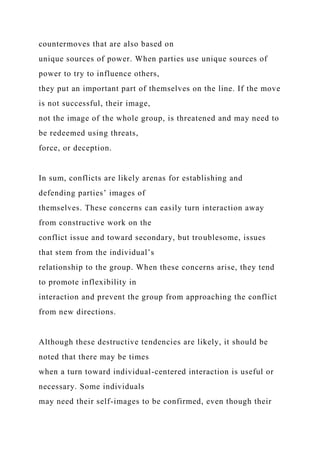 countermoves that are also based on
unique sources of power. When parties use unique sources of
power to try to influence others,
they put an important part of themselves on the line. If the move
is not successful, their image,
not the image of the whole group, is threatened and may need to
be redeemed using threats,
force, or deception.
In sum, conflicts are likely arenas for establishing and
defending parties’ images of
themselves. These concerns can easily turn interaction away
from constructive work on the
conflict issue and toward secondary, but troublesome, issues
that stem from the individual’s
relationship to the group. When these concerns arise, they tend
to promote inflexibility in
interaction and prevent the group from approaching the conflict
from new directions.
Although these destructive tendencies are likely, it should be
noted that there may be times
when a turn toward individual-centered interaction is useful or
necessary. Some individuals
may need their self-images to be confirmed, even though their
 