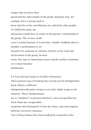 images may not have been
questioned by other people in the group. Someone may, for
example, have a strong need to
know that his or her contributions are valued by other people.
To fulfill this need, the
interaction would have to center on the person’s relationship to
the group. This in turn could
serve a useful function, if it provides valuable feedback about a
member’s performance or an
incentive for someone to continue with his or her work and
involvement in the group. In most
cases, this type of interaction occurs outside conflict situations,
so it rarely becomes
problematic.
6.5 Face-Saving Frames in Conflict Interaction
Three general ways of framing face-saving can be distinguished.
Each reflects a different
interpretation the party trying to save face might assign to the
situation. These interpretations
act as “mindsets” to promote defensive, face-saving behavior.
Each frame has recognizable
symptoms that distinguish it from the others, and each requires
different corrective measures.
Two of these frames have been studied by researchers who
 