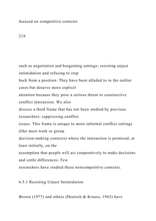 focused on competitive contexts
219
such as negotiation and bargaining settings: resisting unjust
intimidation and refusing to step
back from a position. They have been alluded to in the earlier
cases but deserve more explicit
attention because they pose a serious threat to constructive
conflict interaction. We also
discuss a third frame that has not been studied by previous
researchers: suppressing conflict
issues. This frame is unique to more informal conflict settings
(like most work or group
decision-making contexts) where the interaction is premised, at
least initially, on the
assumption that people will act cooperatively to make decisions
and settle differences. Few
researchers have studied these noncompetitive contexts.
6.5.1 Resisting Unjust Intimidation
Brown (1977) and others (Deutsch & Krauss, 1962) have
 