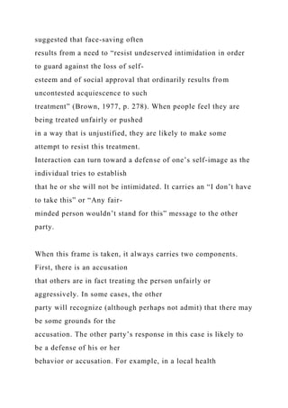 suggested that face-saving often
results from a need to “resist undeserved intimidation in order
to guard against the loss of self-
esteem and of social approval that ordinarily results from
uncontested acquiescence to such
treatment” (Brown, 1977, p. 278). When people feel they are
being treated unfairly or pushed
in a way that is unjustified, they are likely to make some
attempt to resist this treatment.
Interaction can turn toward a defense of one’s self-image as the
individual tries to establish
that he or she will not be intimidated. It carries an “I don’t have
to take this” or “Any fair-
minded person wouldn’t stand for this” message to the other
party.
When this frame is taken, it always carries two components.
First, there is an accusation
that others are in fact treating the person unfairly or
aggressively. In some cases, the other
party will recognize (although perhaps not admit) that there may
be some grounds for the
accusation. The other party’s response in this case is likely to
be a defense of his or her
behavior or accusation. For example, in a local health
 