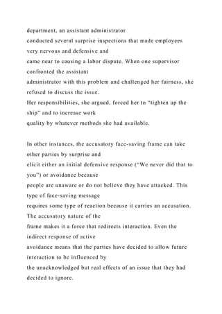 department, an assistant administrator
conducted several surprise inspections that made employees
very nervous and defensive and
came near to causing a labor dispute. When one supervisor
confronted the assistant
administrator with this problem and challenged her fairness, she
refused to discuss the issue.
Her responsibilities, she argued, forced her to “tighten up the
ship” and to increase work
quality by whatever methods she had available.
In other instances, the accusatory face-saving frame can take
other parties by surprise and
elicit either an initial defensive response (“We never did that to
you”) or avoidance because
people are unaware or do not believe they have attacked. This
type of face-saving message
requires some type of reaction because it carries an accusation.
The accusatory nature of the
frame makes it a force that redirects interaction. Even the
indirect response of active
avoidance means that the parties have decided to allow future
interaction to be influenced by
the unacknowledged but real effects of an issue that they had
decided to ignore.
 