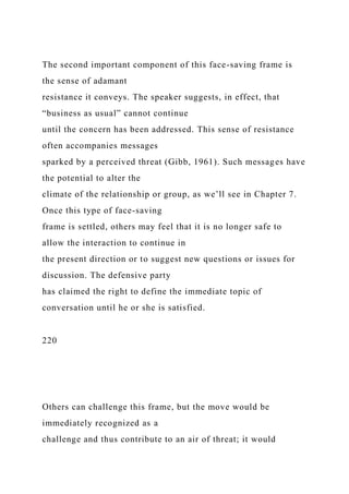 The second important component of this face-saving frame is
the sense of adamant
resistance it conveys. The speaker suggests, in effect, that
“business as usual” cannot continue
until the concern has been addressed. This sense of resistance
often accompanies messages
sparked by a perceived threat (Gibb, 1961). Such messages have
the potential to alter the
climate of the relationship or group, as we’ll see in Chapter 7.
Once this type of face-saving
frame is settled, others may feel that it is no longer safe to
allow the interaction to continue in
the present direction or to suggest new questions or issues for
discussion. The defensive party
has claimed the right to define the immediate topic of
conversation until he or she is satisfied.
220
Others can challenge this frame, but the move would be
immediately recognized as a
challenge and thus contribute to an air of threat; it would
 