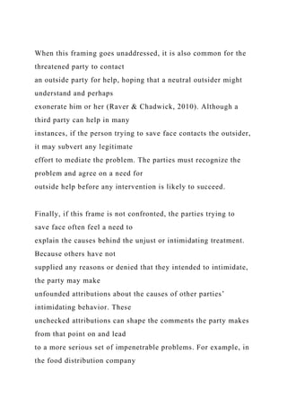 When this framing goes unaddressed, it is also common for the
threatened party to contact
an outside party for help, hoping that a neutral outsider might
understand and perhaps
exonerate him or her (Raver & Chadwick, 2010). Although a
third party can help in many
instances, if the person trying to save face contacts the outsider,
it may subvert any legitimate
effort to mediate the problem. The parties must recognize the
problem and agree on a need for
outside help before any intervention is likely to succeed.
Finally, if this frame is not confronted, the parties trying to
save face often feel a need to
explain the causes behind the unjust or intimidating treatment.
Because others have not
supplied any reasons or denied that they intended to intimidate,
the party may make
unfounded attributions about the causes of other parties’
intimidating behavior. These
unchecked attributions can shape the comments the party makes
from that point on and lead
to a more serious set of impenetrable problems. For example, in
the food distribution company
 