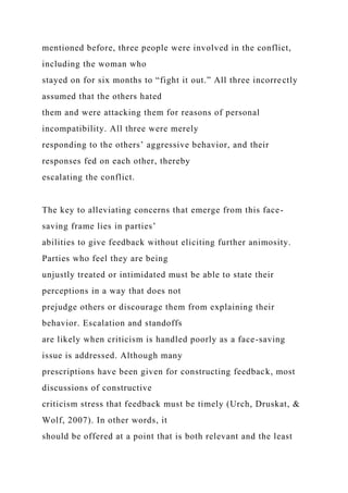 mentioned before, three people were involved in the conflict,
including the woman who
stayed on for six months to “fight it out.” All three incorrectly
assumed that the others hated
them and were attacking them for reasons of personal
incompatibility. All three were merely
responding to the others’ aggressive behavior, and their
responses fed on each other, thereby
escalating the conflict.
The key to alleviating concerns that emerge from this face-
saving frame lies in parties’
abilities to give feedback without eliciting further animosity.
Parties who feel they are being
unjustly treated or intimidated must be able to state their
perceptions in a way that does not
prejudge others or discourage them from explaining their
behavior. Escalation and standoffs
are likely when criticism is handled poorly as a face-saving
issue is addressed. Although many
prescriptions have been given for constructing feedback, most
discussions of constructive
criticism stress that feedback must be timely (Urch, Druskat, &
Wolf, 2007). In other words, it
should be offered at a point that is both relevant and the least
 