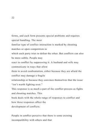 22
forms, and each form presents special problems and requires
special handling. The most
familiar type of conflict interaction is marked by shouting
matches or open competition in
which each party tries to defeat the other. But conflicts can also
be more subtle. People may
react to conflict by suppressing it. A husband and wife may
communicate in ways that allow
them to avoid confrontation, either because they are afraid the
conflict may damage a fragile
relationship or because they convince themselves that the issue
“isn’t worth fighting over.”
This response is as much a part of the conflict process as fights
and shouting matches. This
book deals with the whole range of responses to conflict and
how those responses affect the
development of conflicts.
People in conflict perceive that there is some existing
incompatibility with others and that
 