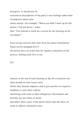 disruptive. It should also be
centered on descriptions of the party’s own feelings rather than
assumptions about what
others intend—for example, “When you didn’t show up for the
dinner, I felt put down,” rather
than “You wanted to teach me a lesson by not showing up for
our dinner.”
Face-saving concerns that stem from the unjust intimidation
frame can be managed best if
the parties have set aside time for regular evaluations of the
process. Setting aside five or ten
221
minutes at the end of each meeting or day for evaluation can
allow people to raise issues early
before they become impasses and to give positive or negative
feedback to each other without
interfering with work or other obligations. Resentment and
hostility are less likely to build
and affect other issues if the parties know time has been set
aside to address relational issues
 