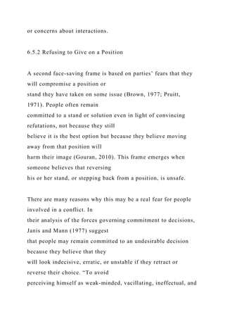 or concerns about interactions.
6.5.2 Refusing to Give on a Position
A second face-saving frame is based on parties’ fears that they
will compromise a position or
stand they have taken on some issue (Brown, 1977; Pruitt,
1971). People often remain
committed to a stand or solution even in light of convincing
refutations, not because they still
believe it is the best option but because they believe moving
away from that position will
harm their image (Gouran, 2010). This frame emerges when
someone believes that reversing
his or her stand, or stepping back from a position, is unsafe.
There are many reasons why this may be a real fear for people
involved in a conflict. In
their analysis of the forces governing commitment to decisions,
Janis and Mann (1977) suggest
that people may remain committed to an undesirable decision
because they believe that they
will look indecisive, erratic, or unstable if they retract or
reverse their choice. “To avoid
perceiving himself as weak-minded, vacillating, ineffectual, and
 