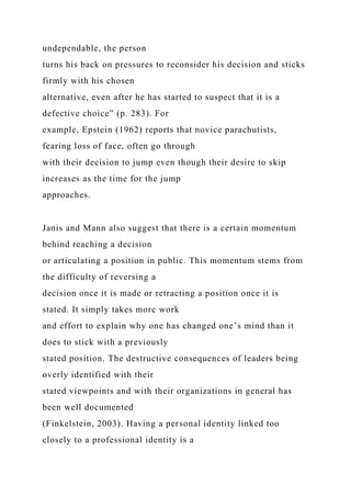 undependable, the person
turns his back on pressures to reconsider his decision and sticks
firmly with his chosen
alternative, even after he has started to suspect that it is a
defective choice” (p. 283). For
example, Epstein (1962) reports that novice parachutists,
fearing loss of face, often go through
with their decision to jump even though their desire to skip
increases as the time for the jump
approaches.
Janis and Mann also suggest that there is a certain momentum
behind reaching a decision
or articulating a position in public. This momentum stems from
the difficulty of reversing a
decision once it is made or retracting a position once it is
stated. It simply takes more work
and effort to explain why one has changed one’s mind than it
does to stick with a previously
stated position. The destructive consequences of leaders being
overly identified with their
stated viewpoints and with their organizations in general has
been well documented
(Finkelstein, 2003). Having a personal identity linked too
closely to a professional identity is a
 