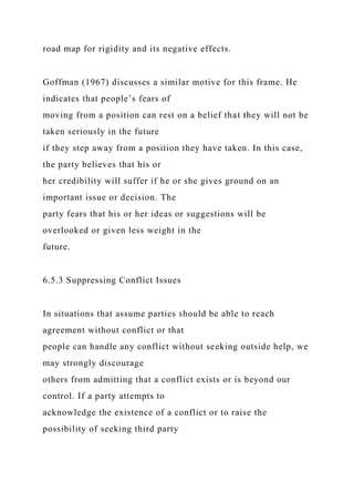 road map for rigidity and its negative effects.
Goffman (1967) discusses a similar motive for this frame. He
indicates that people’s fears of
moving from a position can rest on a belief that they will not be
taken seriously in the future
if they step away from a position they have taken. In this case,
the party believes that his or
her credibility will suffer if he or she gives ground on an
important issue or decision. The
party fears that his or her ideas or suggestions will be
overlooked or given less weight in the
future.
6.5.3 Suppressing Conflict Issues
In situations that assume parties should be able to reach
agreement without conflict or that
people can handle any conflict without seeking outside help, we
may strongly discourage
others from admitting that a conflict exists or is beyond our
control. If a party attempts to
acknowledge the existence of a conflict or to raise the
possibility of seeking third party
 