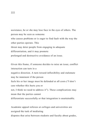 222
assistance, he or she may lose face in the eyes of others. The
person may be seen as someone
who causes problems or is eager to find fault with the way the
other parties operate. This
threat may deter people from engaging in adequate
differentiation, and it may promote
prolonged and destructive avoidance of an issue.
Given this frame, if someone decides to raise an issue, conflict
interaction can turn in a
negative direction. A turn toward inflexibility and stalemate
may be imminent if the person
feels his or her image must be defended at all costs (“I don’t
care whether this hurts you or
not, I think we need to address it”). These complications may
mean that the parties cannot
differentiate successfully or that integration is unattainable.
Academic appeal referees at colleges and universities are
assigned the task of mediating
disputes that arise between students and faculty about grades,
 