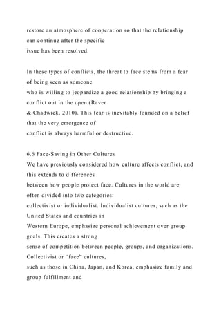 restore an atmosphere of cooperation so that the relationship
can continue after the specific
issue has been resolved.
In these types of conflicts, the threat to face stems from a fear
of being seen as someone
who is willing to jeopardize a good relationship by bringing a
conflict out in the open (Raver
& Chadwick, 2010). This fear is inevitably founded on a belief
that the very emergence of
conflict is always harmful or destructive.
6.6 Face-Saving in Other Cultures
We have previously considered how culture affects conflict, and
this extends to differences
between how people protect face. Cultures in the world are
often divided into two categories:
collectivist or individualist. Individualist cultures, such as the
United States and countries in
Western Europe, emphasize personal achievement over group
goals. This creates a strong
sense of competition between people, groups, and organizations.
Collectivist or “face” cultures,
such as those in China, Japan, and Korea, emphasize family and
group fulfillment and
 