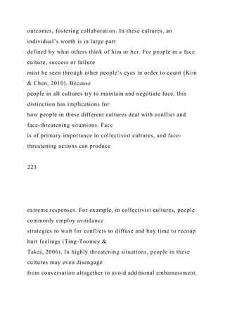 outcomes, fostering collaboration. In these cultures, an
individual’s worth is in large part
defined by what others think of him or her. For people in a face
culture, success or failure
must be seen through other people’s eyes in order to count (Kim
& Chen, 2010). Because
people in all cultures try to maintain and negotiate face, this
distinction has implications for
how people in these different cultures deal with conflict and
face-threatening situations. Face
is of primary importance in collectivist cultures, and face-
threatening actions can produce
223
extreme responses. For example, in collectivist cultures, people
commonly employ avoidance
strategies to wait for conflicts to diffuse and buy time to recoup
hurt feelings (Ting-Toomey &
Takai, 2006). In highly threatening situations, people in these
cultures may even disengage
from conversation altogether to avoid additional embarrassment.
 