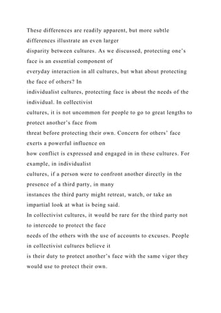 These differences are readily apparent, but more subtle
differences illustrate an even larger
disparity between cultures. As we discussed, protecting one’s
face is an essential component of
everyday interaction in all cultures, but what about protecting
the face of others? In
individualist cultures, protecting face is about the needs of the
individual. In collectivist
cultures, it is not uncommon for people to go to great lengths to
protect another’s face from
threat before protecting their own. Concern for others’ face
exerts a powerful influence on
how conflict is expressed and engaged in in these cultures. For
example, in individualist
cultures, if a person were to confront another directly in the
presence of a third party, in many
instances the third party might retreat, watch, or take an
impartial look at what is being said.
In collectivist cultures, it would be rare for the third party not
to intercede to protect the face
needs of the others with the use of accounts to excuses. People
in collectivist cultures believe it
is their duty to protect another’s face with the same vigor they
would use to protect their own.
 