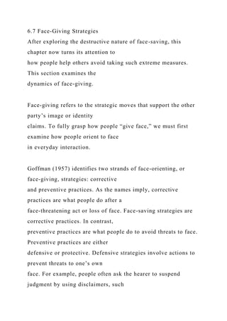 6.7 Face-Giving Strategies
After exploring the destructive nature of face-saving, this
chapter now turns its attention to
how people help others avoid taking such extreme measures.
This section examines the
dynamics of face-giving.
Face-giving refers to the strategic moves that support the other
party’s image or identity
claims. To fully grasp how people “give face,” we must first
examine how people orient to face
in everyday interaction.
Goffman (1957) identifies two strands of face-orienting, or
face-giving, strategies: corrective
and preventive practices. As the names imply, corrective
practices are what people do after a
face-threatening act or loss of face. Face-saving strategies are
corrective practices. In contrast,
preventive practices are what people do to avoid threats to face.
Preventive practices are either
defensive or protective. Defensive strategies involve actions to
prevent threats to one’s own
face. For example, people often ask the hearer to suspend
judgment by using disclaimers, such
 