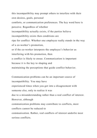 this incompatibility may prompt others to interfere with their
own desires, goals, personal
comforts, or communication preferences. The key word here is
perceive. Regardless of whether
incompatibility actually exists, if the parties believe
incompatibility exists then conditions are
ripe for conflict. Whether one employee really stands in the way
of a co-worker’s promotion,
or if the co-worker interprets the employee’s behavior as
interfering with his promotion, then
a conflict is likely to ensue. Communication is important
because it is the key to shaping and
maintaining the perceptions that guide conflict behavior.
Communication problems can be an important source of
incompatibility. You may have
experienced times when you got into a disagreement with
someone else, only to realize it was
due to a misunderstanding rather than a real conflict of interest.
However, although
communication problems may contribute to conflicts, most
conflicts cannot be reduced to
communication. Rather, real conflicts of interest underlie most
serious conflicts.
 