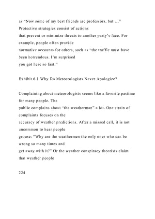 as “Now some of my best friends are professors, but …”
Protective strategies consist of actions
that prevent or minimize threats to another party’s face. For
example, people often provide
normative accounts for others, such as “the traffic must have
been horrendous. I’m surprised
you got here so fast.”
Exhibit 6.1 Why Do Meteorologists Never Apologize?
Complaining about meteorologists seems like a favorite pastime
for many people. The
public complains about “the weatherman” a lot. One strain of
complaints focuses on the
accuracy of weather predictions. After a missed call, it is not
uncommon to hear people
grouse: “Why are the weathermen the only ones who can be
wrong so many times and
get away with it?” Or the weather conspiracy theorists claim
that weather people
224
 