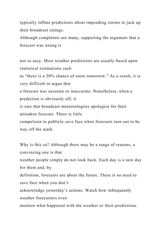 typically inflate predictions about impending storms to jack up
their broadcast ratings.
Although complaints are many, supporting the argument that a
forecast was wrong is
not so easy. Most weather predictions are usually based upon
statistical estimations such
as “there is a 20% chance of snow tomorrow.” As a result, it is
very difficult to argue that
a forecast was accurate or inaccurate. Nonetheless, when a
prediction is obviously off, it
is rare that broadcast meteorologists apologize for their
mistaken forecast. There is little
compulsion to publicly save face when forecasts turn out to be
way off the mark.
Why is this so? Although there may be a range of reasons, a
convincing one is that
weather people simply do not look back. Each day is a new day
for them and, by
definition, forecasts are about the future. There is no need to
save face when you don’t
acknowledge yesterday’s actions. Watch how infrequently
weather forecasters even
mention what happened with the weather or their predictions
 