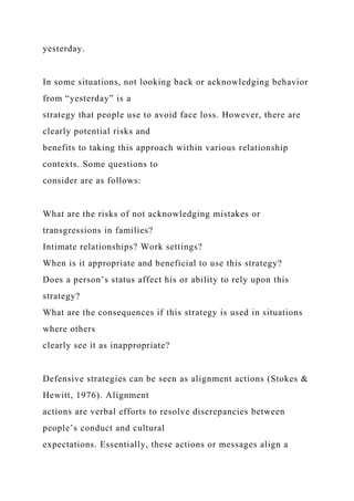 yesterday.
In some situations, not looking back or acknowledging behavior
from “yesterday” is a
strategy that people use to avoid face loss. However, there are
clearly potential risks and
benefits to taking this approach within various relationship
contexts. Some questions to
consider are as follows:
What are the risks of not acknowledging mistakes or
transgressions in families?
Intimate relationships? Work settings?
When is it appropriate and beneficial to use this strategy?
Does a person’s status affect his or ability to rely upon this
strategy?
What are the consequences if this strategy is used in situations
where others
clearly see it as inappropriate?
Defensive strategies can be seen as alignment actions (Stokes &
Hewitt, 1976). Alignment
actions are verbal efforts to resolve discrepancies between
people’s conduct and cultural
expectations. Essentially, these actions or messages align a
 