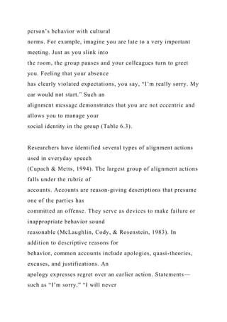 person’s behavior with cultural
norms. For example, imagine you are late to a very important
meeting. Just as you slink into
the room, the group pauses and your colleagues turn to greet
you. Feeling that your absence
has clearly violated expectations, you say, “I’m really sorry. My
car would not start.” Such an
alignment message demonstrates that you are not eccentric and
allows you to manage your
social identity in the group (Table 6.3).
Researchers have identified several types of alignment actions
used in everyday speech
(Cupach & Metts, 1994). The largest group of alignment actions
falls under the rubric of
accounts. Accounts are reason-giving descriptions that presume
one of the parties has
committed an offense. They serve as devices to make failure or
inappropriate behavior sound
reasonable (McLaughlin, Cody, & Rosenstein, 1983). In
addition to descriptive reasons for
behavior, common accounts include apologies, quasi-theories,
excuses, and justifications. An
apology expresses regret over an earlier action. Statements—
such as “I’m sorry,” “I will never
 