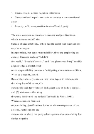 • Counterclaim: denies negative intentions
• Conversational repair: corrects or restates a conversational
error
• Remedy: offers a reparation to an offended party
The most common accounts are excuses and justifications,
which attempt to shift the
burden of accountability. When people admit that their actions
may be wrong or
inappropriate, but deny responsibility, they are employing an
excuse. Excuses such as “I didn’t
feel well,” “I couldn’t resist,” and “the phone was busy” readily
acknowledge a mistake but
resist responsibility because of mitigating circumstances (Shaw,
Wild, & Colquitt, 2003).
Researchers classify excuses into three types: (1) statements
that deny harmful intent, (2)
statements that deny volition and assert lack of bodily control,
and (3) statements that deny
the party performed the action (Tedeschi & Riess, 1981).
Whereas excuses focus on
responsibility, justifications focus on the consequences of the
actions. Justifications are
statements in which the party admits personal responsibility but
denies negative
 
