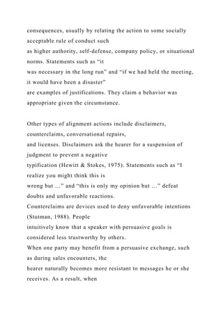 consequences, usually by relating the action to some socially
acceptable rule of conduct such
as higher authority, self-defense, company policy, or situational
norms. Statements such as “it
was necessary in the long run” and “if we had held the meeting,
it would have been a disaster”
are examples of justifications. They claim a behavior was
appropriate given the circumstance.
Other types of alignment actions include disclaimers,
counterclaims, conversational repairs,
and licenses. Disclaimers ask the hearer for a suspension of
judgment to prevent a negative
typification (Hewitt & Stokes, 1975). Statements such as “I
realize you might think this is
wrong but …” and “this is only my opinion but …” defeat
doubts and unfavorable reactions.
Counterclaims are devices used to deny unfavorable intentions
(Stutman, 1988). People
intuitively know that a speaker with persuasive goals is
considered less trustworthy by others.
When one party may benefit from a persuasive exchange, such
as during sales encounters, the
hearer naturally becomes more resistant to messages he or she
receives. As a result, when
 