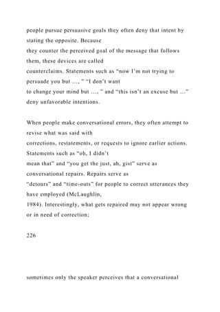 people pursue persuasive goals they often deny that intent by
stating the opposite. Because
they counter the perceived goal of the message that follows
them, these devices are called
counterclaims. Statements such as “now I’m not trying to
persuade you but …, ” “I don’t want
to change your mind but …, ” and “this isn’t an excuse but …”
deny unfavorable intentions.
When people make conversational errors, they often attempt to
revise what was said with
corrections, restatements, or requests to ignore earlier actions.
Statements such as “oh, I didn’t
mean that” and “you get the just, ah, gist” serve as
conversational repairs. Repairs serve as
“detours” and “time-outs” for people to correct utterances they
have employed (McLaughlin,
1984). Interestingly, what gets repaired may not appear wrong
or in need of correction;
226
sometimes only the speaker perceives that a conversational
 