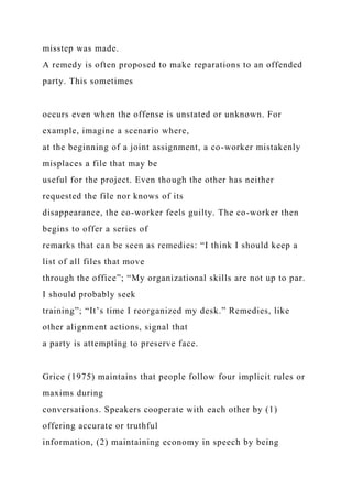 misstep was made.
A remedy is often proposed to make reparations to an offended
party. This sometimes
occurs even when the offense is unstated or unknown. For
example, imagine a scenario where,
at the beginning of a joint assignment, a co-worker mistakenly
misplaces a file that may be
useful for the project. Even though the other has neither
requested the file nor knows of its
disappearance, the co-worker feels guilty. The co-worker then
begins to offer a series of
remarks that can be seen as remedies: “I think I should keep a
list of all files that move
through the office”; “My organizational skills are not up to par.
I should probably seek
training”; “It’s time I reorganized my desk.” Remedies, like
other alignment actions, signal that
a party is attempting to preserve face.
Grice (1975) maintains that people follow four implicit rules or
maxims during
conversations. Speakers cooperate with each other by (1)
offering accurate or truthful
information, (2) maintaining economy in speech by being
 