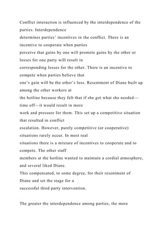 Conflict interaction is influenced by the interdependence of the
parties. Interdependence
determines parties’ incentives in the conflict. There is an
incentive to cooperate when parties
perceive that gains by one will promote gains by the other or
losses for one party will result in
corresponding losses for the other. There is an incentive to
compete when parties believe that
one’s gain will be the other’s loss. Resentment of Diane built up
among the other workers at
the hotline because they felt that if she got what she needed—
time off—it would result in more
work and pressure for them. This set up a competitive situation
that resulted in conflict
escalation. However, purely competitive (or cooperative)
situations rarely occur. In most real
situations there is a mixture of incentives to cooperate and to
compete. The other staff
members at the hotline wanted to maintain a cordial atmosphere,
and several liked Diane.
This compensated, to some degree, for their resentment of
Diane and set the stage for a
successful third party intervention.
The greater the interdependence among parties, the more
 