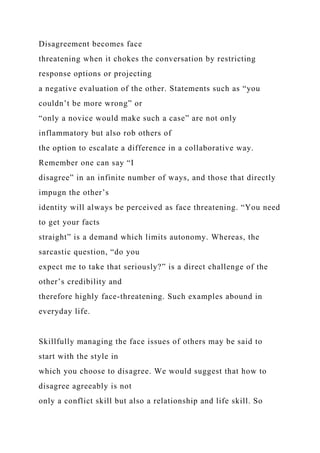 Disagreement becomes face
threatening when it chokes the conversation by restricting
response options or projecting
a negative evaluation of the other. Statements such as “you
couldn’t be more wrong” or
“only a novice would make such a case” are not only
inflammatory but also rob others of
the option to escalate a difference in a collaborative way.
Remember one can say “I
disagree” in an infinite number of ways, and those that directly
impugn the other’s
identity will always be perceived as face threatening. “You need
to get your facts
straight” is a demand which limits autonomy. Whereas, the
sarcastic question, “do you
expect me to take that seriously?” is a direct challenge of the
other’s credibility and
therefore highly face-threatening. Such examples abound in
everyday life.
Skillfully managing the face issues of others may be said to
start with the style in
which you choose to disagree. We would suggest that how to
disagree agreeably is not
only a conflict skill but also a relationship and life skill. So
 