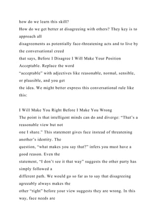 how do we learn this skill?
How do we get better at disagreeing with others? They key is to
approach all
disagreements as potentially face-threatening acts and to live by
the conversational creed
that says, Before I Disagree I Will Make Your Position
Acceptable. Replace the word
“acceptable” with adjectives like reasonable, normal, sensible,
or plausible, and you get
the idea. We might better express this conversational rule like
this:
I Will Make You Right Before I Make You Wrong
The point is that intelligent minds can do and diverge: “That’s a
reasonable view but not
one I share.” This statement gives face instead of threatening
another’s identity. The
question, “what makes you say that?” infers you must have a
good reason. Even the
statement, “I don’t see it that way” suggests the other party has
simply followed a
different path. We would go so far as to say that disagreeing
agreeably always makes the
other “right” before your view suggests they are wrong. In this
way, face needs are
 