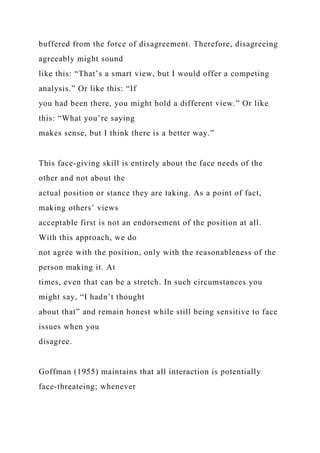 buffered from the force of disagreement. Therefore, disagreeing
agreeably might sound
like this: “That’s a smart view, but I would offer a competing
analysis.” Or like this: “If
you had been there, you might hold a different view.” Or like
this: “What you’re saying
makes sense, but I think there is a better way.”
This face-giving skill is entirely about the face needs of the
other and not about the
actual position or stance they are taking. As a point of fact,
making others’ views
acceptable first is not an endorsement of the position at all.
With this approach, we do
not agree with the position, only with the reasonableness of the
person making it. At
times, even that can be a stretch. In such circumstances you
might say, “I hadn’t thought
about that” and remain honest while still being sensitive to face
issues when you
disagree.
Goffman (1955) maintains that all interaction is potentially
face-threateing; whenever
 