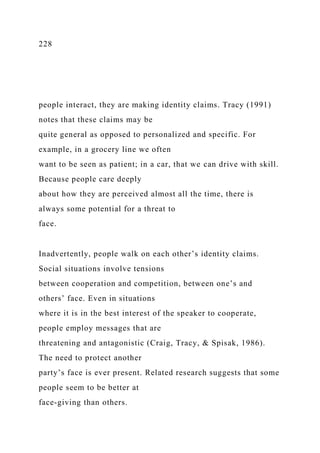 228
people interact, they are making identity claims. Tracy (1991)
notes that these claims may be
quite general as opposed to personalized and specific. For
example, in a grocery line we often
want to be seen as patient; in a car, that we can drive with skill.
Because people care deeply
about how they are perceived almost all the time, there is
always some potential for a threat to
face.
Inadvertently, people walk on each other’s identity claims.
Social situations involve tensions
between cooperation and competition, between one’s and
others’ face. Even in situations
where it is in the best interest of the speaker to cooperate,
people employ messages that are
threatening and antagonistic (Craig, Tracy, & Spisak, 1986).
The need to protect another
party’s face is ever present. Related research suggests that some
people seem to be better at
face-giving than others.
 