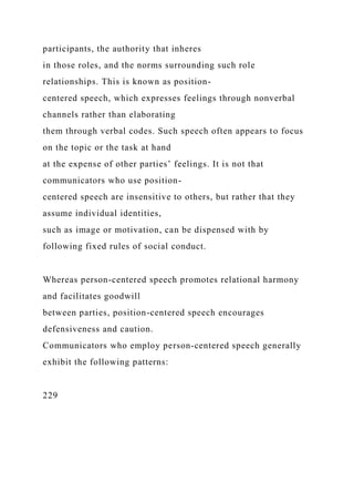 participants, the authority that inheres
in those roles, and the norms surrounding such role
relationships. This is known as position-
centered speech, which expresses feelings through nonverbal
channels rather than elaborating
them through verbal codes. Such speech often appears to focus
on the topic or the task at hand
at the expense of other parties’ feelings. It is not that
communicators who use position-
centered speech are insensitive to others, but rather that they
assume individual identities,
such as image or motivation, can be dispensed with by
following fixed rules of social conduct.
Whereas person-centered speech promotes relational harmony
and facilitates goodwill
between parties, position-centered speech encourages
defensiveness and caution.
Communicators who employ person-centered speech generally
exhibit the following patterns:
229
 