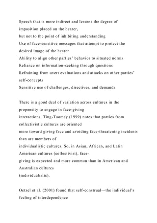 Speech that is more indirect and lessens the degree of
imposition placed on the hearer,
but not to the point of inhibiting understanding
Use of face-sensitive messages that attempt to protect the
desired image of the hearer
Ability to align other parties’ behavior to situated norms
Reliance on information-seeking through questions
Refraining from overt evaluations and attacks on other parties’
self-concepts
Sensitive use of challenges, directives, and demands
There is a good deal of variation across cultures in the
propensity to engage in face-giving
interactions. Ting-Toomey (1999) notes that parties from
collectivistic cultures are oriented
more toward giving face and avoiding face-threatening incidents
than are members of
individualistic cultures. So, in Asian, African, and Latin
American cultures (collectivist), face-
giving is expected and more common than in American and
Australian cultures
(individualistic).
Oetzel et al. (2001) found that self-construal—the individual’s
feeling of interdependence
 